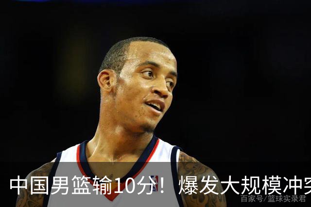 中国男篮输10分！爆发大规模冲突，3人罚出场，1人摔重伤