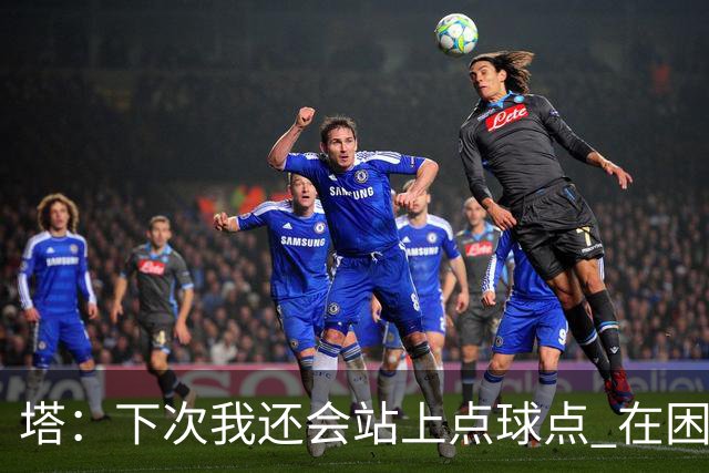 塔：下次我还会站上点球点 在困难的时刻承担责任很重要
